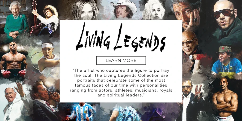 LIVING LEGENDS
BUTTON THAT SAYS
LEARN MORE
QUOTE THAT READS
"The artist who captures the figure to portray the soul. The Living Legends Collection are portraits that celebrate some of the most famous faces of our time with personalities ranging from actors, athletes, musicians, royals and spiritual leaders."